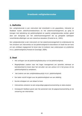 89
Draaiboek veiligheidsrondes
1. Definitie
Een veiligheidsronde is een instrument dat ontwikkeld is om gesprekken, interactie en
feedback tussen ziekenhuismedewerkers en het ziekenhuismanagement op gang te
brengen met betrekking tot patiëntveiligheid en waarbij veiligheidsrondes worden geleid
door een kerngroep van het ziekenhuismanagement die op geregelde tijdstippen
verschillende afdelingen van een ziekenhuis bezoeken (Frankel et al., 2003).
Een veiligheidsronde is een instrument om het zieeknhuismanagement te ondersteunen bij
het uitvoeren van interventies om de patiëntveiligheid te bevorderen en biedt het een kans
om een zichtbaar engagement te tonen door te luisteren naar onderwerpen en problemen
m.b.t. patiëntveiligheid (Frankel en Cavanagh, 2009).
2. Doel
 Het verhogen van de patiëntveiligheidscultuur en de patiëntveiligheid.
 Mogelijkheden creëren voor het hoger management om oprechte interesse en
betrokkenheid te tonen door het vervullen van een actieve rol in het proces om de
patiëntveiligheid te verbeteren.
 Het creëren van een veiligheidsbewustzijn m.b.t. patiëntveiligheid
 Een beter inzicht krijgen over de patiëntveiligheid van een afdeling
 Ruimte scheppen om van elkaar te leren
 Interventies uitvoeren na een zorgvuldige gegevensverzameling en data-analyse
 Consequent feedback geven aan het personeel over de gegevensverzameling en de
uitvoering van interventies
 