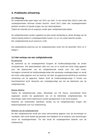 90
3. Praktische uitvoering
3.1 Planning
De veiligheidsrondes gaan begin mei 2012 van start. In een eerste fase (2012) zullen alle
verpleegeenheden éénmaal worden bezocht. Vanaf 2013 zullen alle verpleegeenheden
jaarlijks minstens 2x bezoek krijgen van een observatieteam.
Tijdens de maanden juli en augustus vinden geen veiligheidsrondes plaats.
De veiligheidsrondes worden ingepland op elke eerste donderdag en derde dinsdag van de
maand waarbij telkens 2 verpleegeenheden tussen 11u en 14u zullen bezocht worden.
Een veiligheidsronde duurt maximum 1u30.
Een gedetailleerde planning van de veiligheidsrondes vanaf mei tot december 2012 zit in
bijlage I.
3.2 Het verloop van een veiligheidsronde
Bij aankomst
Bij aankomst op de verpleegeenheid fungeert de hoofdverpleegkundige als eerste
contactpersoon. Het observatieteam stelt zich voor en er wordt een korte uitleg gegeven
over het plaatsvinden van de veiligheidsronde alsook over het doel ervan.
Vervolgens verzameld de hoofdverpleegkundige alle aanwezige verpleegkundigen en wordt
een korte uitleg gegeven over de werking, het doel, de gegevensverzameling en anonieme
verwerking van de gegevens. Nadien duidt de hoofdverpleegkundige in functie van
beschikbaarheid en/of relevantie een verpleegkundige aan die zal deelnemen aan de
veiligheidsronde.
Bezoek afdeling
Tijdens de veiligheidsronde zullen, afhankelijk van het thema, verschillende items
nagekeken worden die geselecteerd zijn uit de bibliotheek veiligheidsrondes. De
bevindingen zullen direct elektronisch worden geregistreerd in een Excel bestand.
Patiënten die rechtstreeks betrokken worden bij de veiligheidsrondes krijgen een
bedankingskaartje voor hun medewerking.
Afsluiten van de veiligheidsronde
Na elke veiligheidsronde wordt een korte samenvatting gegeven over de bevindingen en
resultaten. Ook wordt steeds tijd gemaakt voor feedback om te luisteren naar opmerkingen
vanuit de verpleegeenheden. Tot slot wordt de verpleegeenheid bedankt voor de
medewerking.
 