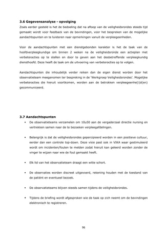 96
3.6 Gegevensanalyse - opvolging
Zoals eerder gesteld is het de bedoeling dat na afloop van de veiligheidsrondes steeds tijd
gemaakt wordt voor feedback van de bevindingen, voor het bespreken van de mogelijke
aandachtspunten en te luisteren naar opmerkingen vanuit de verpleegeenheden.
Voor de aandachtspunten met een dienstgebonden karakter is het de taak van de
hoofdverpleegkundige om binnen 2 weken na de veiligheidsronde een actieplan met
verbeteracties op te stellen en door te geven aan het desbetreffende verpleegkundig
diensthoofd. Deze heeft de taak om de uitvoering van verbeteracties op te volgen.
Aandachtspunten die inhoudelijk verder reiken dan de eigen dienst worden door het
observatieteam meegenomen ter bespreking in de ‘Werkgroep Veiligheidsrondes’. Mogelijke
verbeteracties die hieruit voortkomen, worden aan de betrokken verpleegeenhe(i)d(en)
gecommuniceerd.
3.7 Aandachtspunten
 De observatieteams verzamelen om 10u50 aan de vergaderzaal directie nursing en
vertrekken samen naar de te bezoeken verpleegafdelingen.
 Belangrijk is dat de veiligheidsrondes gepercipieerd worden in een positieve cultuur,
eerder dan een controle top-down. Deze visie past ook in VIKA waar gestimuleerd
wordt om incidenten/fouten te melden zodat hieruit kan geleerd worden zonder de
vinger te wijzen naar wie de fout gemaakt heeft.
 Elk lid van het observatieteam draagt een witte schort.
 De observaties worden discreet uitgevoerd, rekening houden met de toestand van
de patiënt en eventueel bezoek.
 De observatieteams blijven steeds samen tijdens de veiligheidsrondes.
 Tijdens de briefing wordt afgesproken wie de taak op zich neemt om de bevindingen
elektronisch te registreren.
 