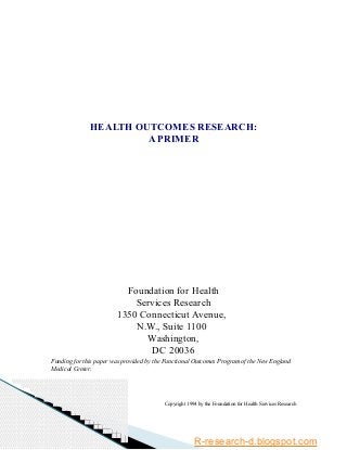 HEALTH OUTCOMES RESEARCH:
A PRIMER
Foundation for Health
Services Research
1350 Connecticut Avenue,
N.W., Suite 1100
Washington,
DC 20036
Funding for this paper was provided by the Functional Outcomes Program of the New England
Medical Center.
Copyright 1994 by the Foundation for Health Services Research
R-research-d.blogspot.com
 