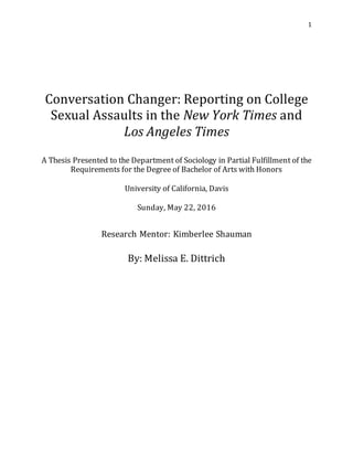 1
Conversation Changer: Reporting on College
Sexual Assaults in the New York Times and
Los Angeles Times
A Thesis Presented to the Department of Sociology in Partial Fulfillment of the
Requirements for the Degree of Bachelor of Arts with Honors
University of California, Davis
Sunday, May 22, 2016
Research Mentor: Kimberlee Shauman
By: Melissa E. Dittrich
 