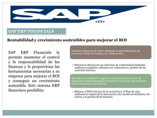 SAP ERP FINANCIALS

Rentabilidad y crecimiento sostenibles para mejorar el ROI

                                Acelerar el proceso de cierre mediante la automatización de
SAP ERP Financials le           procesos, el flujo de trabajo y la colaboración.
permite mantener el control
y la responsabilidad de las
                                • Mejorar la eficacia de sus esfuerzos de conformidad mediante
finanzas y le proporciona las     auditoras completas, informes ms exhaustivos y gestión de los
                                  controles internos.
herramientas necesarias a su
empresa para mejorar el ROI     Maximizar el análisis de negocio y el soporte para la toma de
y conseguir un crecimiento      decisiones implementando herramientas de gestión que analizan
                                toda la empresa y sus recursos.
sostenible. Este sistema ERP
financiero posibilita:          • Mejorar el ROI (retorno de la inversión) y el flujo de caja
                                  mediante la mejora de la facturación, las cuentas de deudores, los
                                  cobros y la gestión de la tesorería.
 