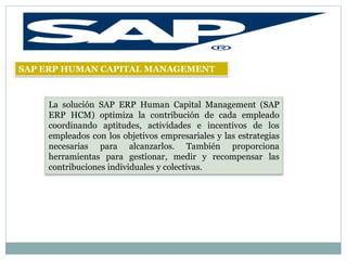 SAP ERP HUMAN CAPITAL MANAGEMENT



    La solución SAP ERP Human Capital Management (SAP
    ERP HCM) optimiza la contribución de cada empleado
    coordinando aptitudes, actividades e incentivos de los
    empleados con los objetivos empresariales y las estrategias
    necesarias para alcanzarlos. También proporciona
    herramientas para gestionar, medir y recompensar las
    contribuciones individuales y colectivas.
 