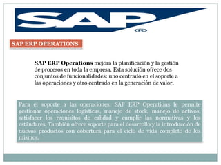 SAP ERP OPERATIONS


       SAP ERP Operations mejora la planificación y la gestión
       de procesos en toda la empresa. Esta solución ofrece dos
       conjuntos de funcionalidades: uno centrado en el soporte a
       las operaciones y otro centrado en la generación de valor.


 Para el soporte a las operaciones, SAP ERP Operations le permite
 gestionar operaciones logísticas, manejo de stock, manejo de activos,
 satisfacer los requisitos de calidad y cumplir las normativas y los
 estándares. También ofrece soporte para el desarrollo y la introducción de
 nuevos productos con cobertura para el ciclo de vida completo de los
 mismos.
 