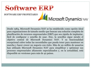 SOFTWARE ERP PROPIETARIO




  Desde 1984, Microsoft Dynamics NAV se ha establecido como opción ideal
  para organizaciones de tamaño medio que buscan una solución completa de
  planificación de recursos empresariales (ERP) que sea rápida de implantar,
  fácil de configurar y sencilla de usar. Hoy, la sencillez sigue siendo el
  objetivo central de Microsoft Dynamics NAV. Y su funcionalidad
  excepcional cubre todas las necesidades que pueda tener para mantener en
  marcha y hacer crecer un negocio con éxito. Más de un millón de usuarios
  han utilizado Microsoft Dynamics NAV para simplificar y optimizar sus
  procesos empresariales altamente especializados y, en la actualidad, está
  disponible en versiones para más de 42 países.
 