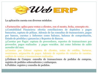 La aplicación cuenta con diversos módulos:

1.Facturación: aplica para ventas a clientes, con el monto, fecha, concepto etc.
2.Contabilidad Financiera: efectúa conciliaciones de depósitos y pagos
bancarios, captura de pólizas. Además de las consultas de transacciones, pagos
por bancos, cuentas y Informes como balance, balanza de comprobación,
Estado de pérdidas y ganancias y Reportes de Bancos.
3.Cuentas por Pagar: captura de proveedores, reportes de transacciones por
proveedor, pagos realizados y pagos vencidos. Así como Informe de saldo
acreedor del mes.
4.Cuentas por Cobrar: captura de clientes, notas de crédito, facturas,
remisiones, asignación de pagos. Además de reportes de estados de cuentas,
análisis de ventas y transacciones realizadas.
5.Órdenes de Compra: consulta de transacciones de pedidos de compras,
registro de pedidos sobresalientes y embarques.
6.Pedidos: registro y consulta de pedidos.
 