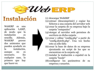 (1) descargar WebERP
                         (2) extraer (descomprimir) y copiar los
                             ficheros a una carpeta del servidor web
WebERP es una            (3) crear la carpeta de su empresa bajo la
aplicación LAMP,             carpeta "companies"
de modo que la           (4) otorgar al servidor web permisos de
instalación         es       escritura en dicha carpeta
sencilla.    Además,     (5) crear y editar "config.php" a partir de
WebERP         provee        "config.distrib.php". Una vez hecho
dos asistentes que           esto ya sólo falta
pueden ayudarle en       (6) crear la base de datos de su empresa
la        instalación,       ejecutando un script de los que se
aunque       no     es       encuentran en la carpeta sql,
necesario.         En    (7) instalar la traducción a español en la
cualquier caso, lo           carpeta "locale“
primero que hay          (8) configurar los parámetros de su
que hacer es:                empresa y usuarios.
 