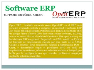 Software ERP
SOFTWARE ERP CÓDIGO ABIERTO



   Open ERP , también conocido como OpenERP, es el ERP más
   reciente, avanzado, potente y amigable; en realidad el software ERP
   con el que habíamos soñado. Publicado con licencia de software libre
   de código fuente abierto (free libre open source software, FLOSS),
   marca un nuevo hito en el ámbito del software libre open source y de
   los sistemas ERP en general. Proyectado en UML, escrito en Python
   (el lenguaje de programación elegido por gran parte de la NASA,
   Google y muchas otras compañías) usando programación POO +
   ORM, y desarrollado según el paradigma MVC de estilo de
   arquitectura de software, ofrece una solución modular e integral que
   brilla por la inteligencia con que resuelve problemas complejos
   mediante soluciones sencillas.
 