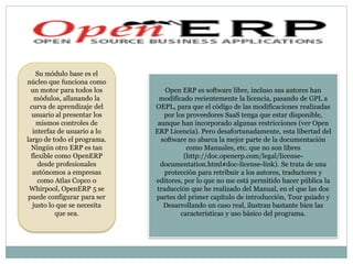 Su módulo base es el
núcleo que funciona como
  un motor para todos los         Open ERP es software libre, incluso sus autores han
    módulos, allanando la       modificado recientemente la licencia, pasando de GPL a
  curva de aprendizaje del    OEPL, para que el código de las modificaciones realizadas
  usuario al presentar los       por los proveedores SaaS tenga que estar disponible,
    mismos controles de        aunque han incorporado algunas restricciones (ver Open
   interfaz de usuario a lo   ERP Licencia). Pero desafortunadamente, esta libertad del
largo de todo el programa.      software no abarca la mejor parte de la documentación
  Ningún otro ERP es tan                 como Manuales, etc. que no son libres
  flexible como OpenERP                 (http://doc.openerp.com/legal/license-
     desde profesionales        documentation.html#doc-license-link). Se trata de una
   autónomos a empresas           protección para retribuir a los autores, traductores y
     como Atlas Copco o       editores, por lo que no me está permitido hacer pública la
 Whirpool, OpenERP 5 se        traducción que he realizado del Manual, en el que las dos
 puede configurar para ser    partes del primer capítulo de introducción, Tour guiado y
   justo lo que se necesita      Desarrollando un caso real, ilustran bastante bien las
           que sea.                    características y uso básico del programa.
 