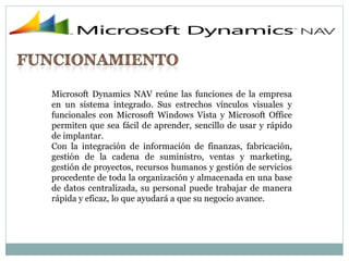 Microsoft Dynamics NAV reúne las funciones de la empresa
en un sistema integrado. Sus estrechos vínculos visuales y
funcionales con Microsoft Windows Vista y Microsoft Office
permiten que sea fácil de aprender, sencillo de usar y rápido
de implantar.
Con la integración de información de finanzas, fabricación,
gestión de la cadena de suministro, ventas y marketing,
gestión de proyectos, recursos humanos y gestión de servicios
procedente de toda la organización y almacenada en una base
de datos centralizada, su personal puede trabajar de manera
rápida y eficaz, lo que ayudará a que su negocio avance.
 
