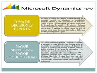• Microsoft Dynamics NAV permite a todo el personal de la
                  compañía convertir sus intuiciones en conocimiento
  TOMA DE         detallado auténtico y, dicho conocimiento, en decisiones.
                  Gracias al acceso a datos en tiempo real y a una amplia gama
 DECISIONES       de herramientas de análisis y de informes (incluidos
                  visualizaciones gráficas, cubos de procesamiento analítico en
  EXPERTA         línea (OLAP) y opciones de entrega basada en web), el
                  personal puede tomar decisiones informadas y fiables que
                  contribuyen a impulsar el negocio.




                • Los Centros de roles de Microsoft Dynamics NAV ayudan
                  al personal en roles laborales tan distintos como el
    MAYOR         presidente, el administrador contable, el director de
                  ventas o el trabajador del almacén a obtener acceso al
  SENCILLEZ =     ámbito completo de las tareas, la información y los
                  informes que necesitan en una vista única.

    MAYOR       • La estrecha integración entre Microsoft Dynamics NAV y
                  programas conocidos como Microsoft Office Excel y

PRODUCTIVIDAD     Windows SharePoint Services hace que sea fácil
                  comunicarse, colaborar eficazmente y compartir
                  información sin necesidad de cambiar constantemente de
                  aplicaciones.
 