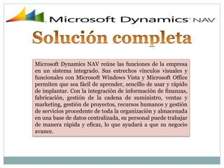 Microsoft Dynamics NAV reúne las funciones de la empresa
en un sistema integrado. Sus estrechos vínculos visuales y
funcionales con Microsoft Windows Vista y Microsoft Office
permiten que sea fácil de aprender, sencillo de usar y rápido
de implantar. Con la integración de información de finanzas,
fabricación, gestión de la cadena de suministro, ventas y
marketing, gestión de proyectos, recursos humanos y gestión
de servicios procedente de toda la organización y almacenada
en una base de datos centralizada, su personal puede trabajar
de manera rápida y eficaz, lo que ayudará a que su negocio
avance.
 