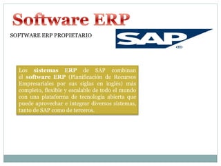 SOFTWARE ERP PROPIETARIO




  Los sistemas ERP de SAP combinan
  el software ERP (Planificación de Recursos
  Empresariales por sus siglas en inglés) más
  completo, flexible y escalable de todo el mundo
  con una plataforma de tecnología abierta que
  puede aprovechar e integrar diversos sistemas,
  tanto de SAP como de terceros.
 