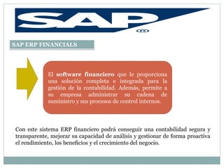 SAP ERP FINANCIALS




            El software financiero que le proporciona
            una solución completa e integrada para la
            gestión de la contabilidad. Además, permite a
            su empresa administrar su cadena de
            suministro y sus procesos de control internos.




Con este sistema ERP financiero podrá conseguir una contabilidad segura y
transparente, mejorar su capacidad de análisis y gestionar de forma proactiva
el rendimiento, los beneficios y el crecimiento del negocio.
 