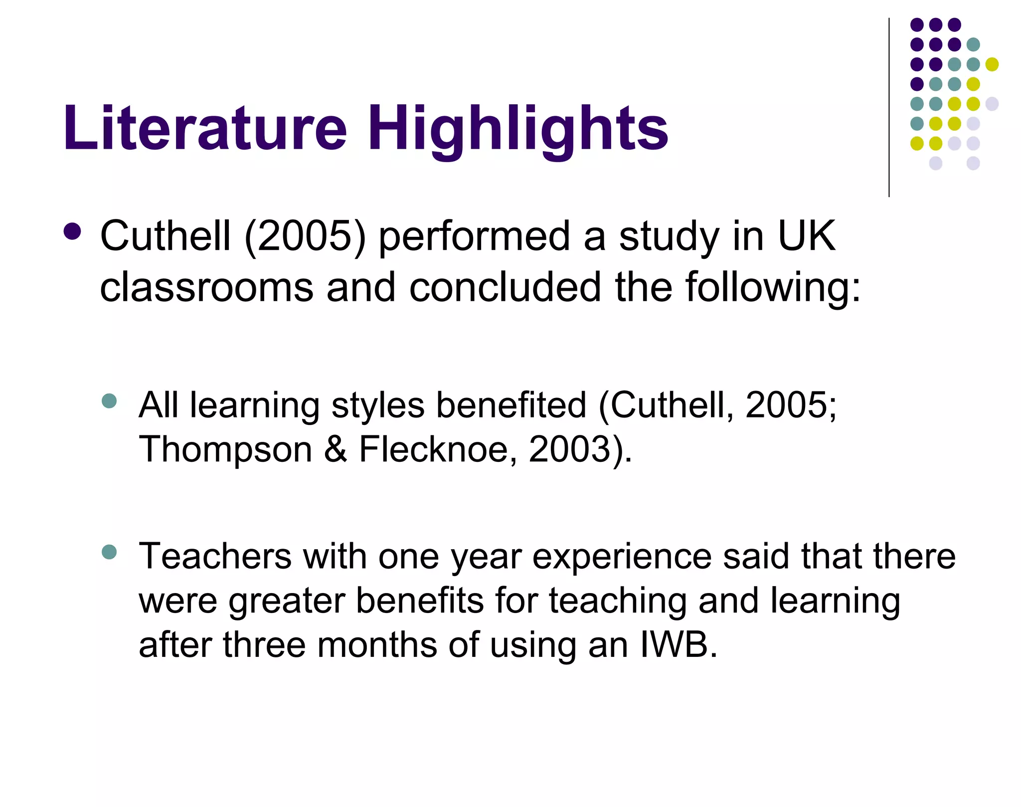 Literature Highlights
 Cuthell (2005) performed a study in UK
classrooms and concluded the following:
 All learning styles benefited (Cuthell, 2005;
Thompson & Flecknoe, 2003).
 Teachers with one year experience said that there
were greater benefits for teaching and learning
after three months of using an IWB.
 