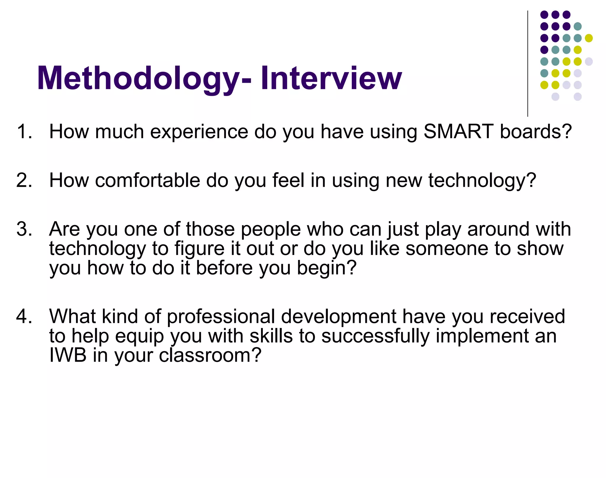 Methodology- Interview
1. How much experience do you have using SMART boards?
2. How comfortable do you feel in using new technology?
3. Are you one of those people who can just play around with
technology to figure it out or do you like someone to show
you how to do it before you begin?
4. What kind of professional development have you received
to help equip you with skills to successfully implement an
IWB in your classroom?
 