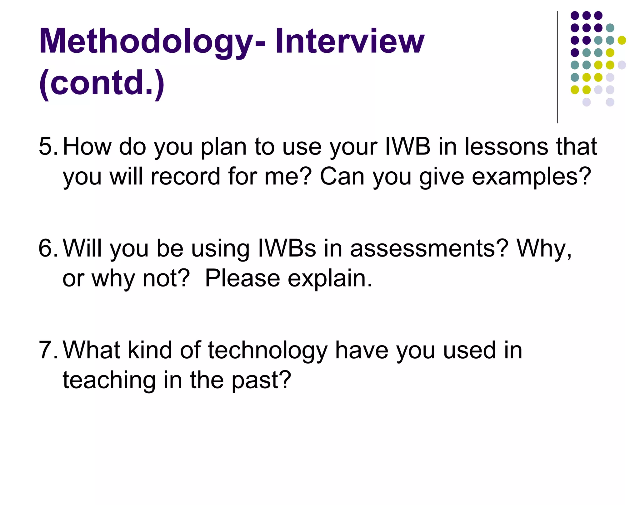 Methodology- Interview
(contd.)
5.How do you plan to use your IWB in lessons that
you will record for me? Can you give examples?
6.Will you be using IWBs in assessments? Why,
or why not? Please explain.
7.What kind of technology have you used in
teaching in the past?
 