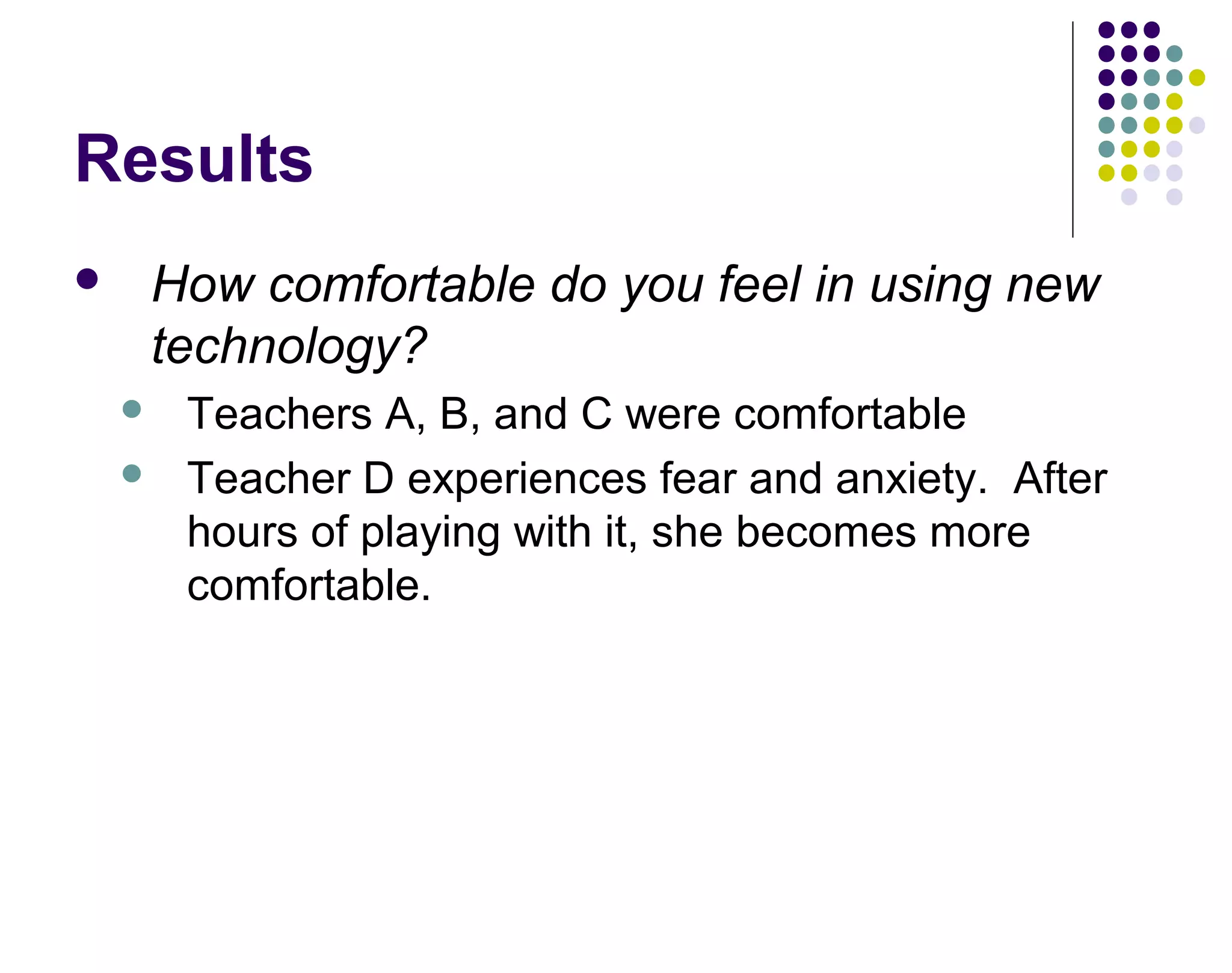 Results
 How comfortable do you feel in using new
technology?
 Teachers A, B, and C were comfortable
 Teacher D experiences fear and anxiety. After
hours of playing with it, she becomes more
comfortable.
 