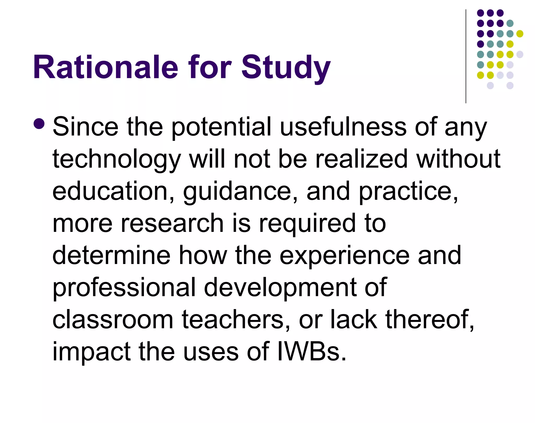 Rationale for Study
Since the potential usefulness of any
technology will not be realized without
education, guidance, and practice,
more research is required to
determine how the experience and
professional development of
classroom teachers, or lack thereof,
impact the uses of IWBs.
 