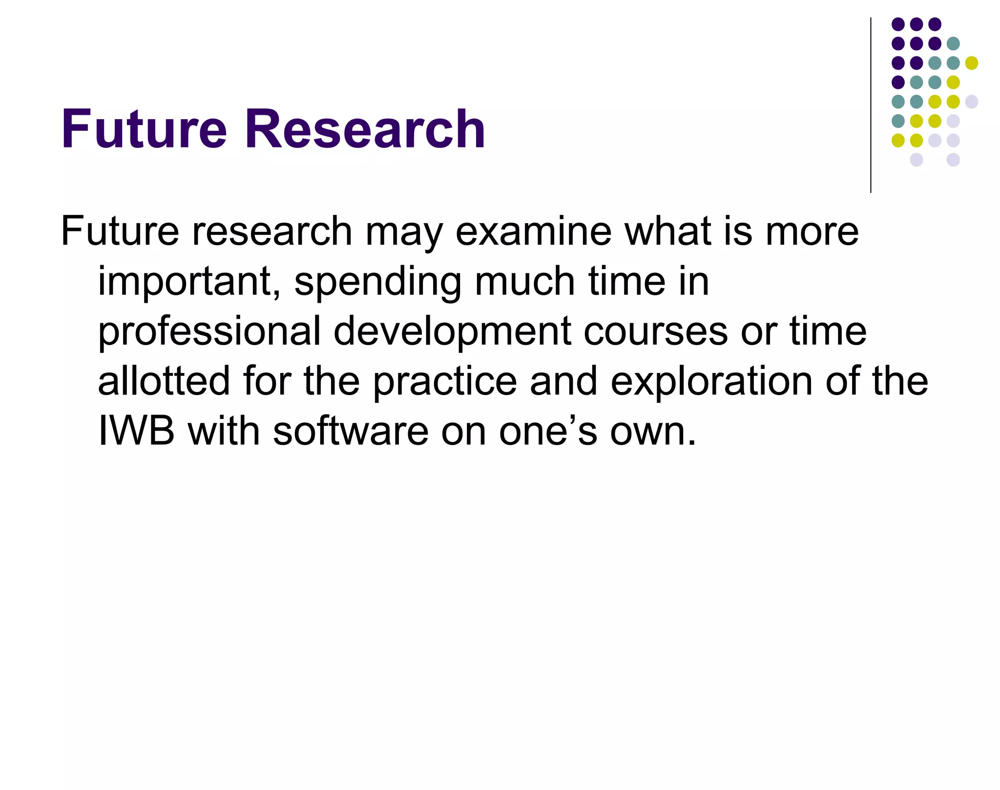 Future Research
Future research may examine what is more
important, spending much time in
professional development courses or time
allotted for the practice and exploration of the
IWB with software on one&rsquo;s own.
 
