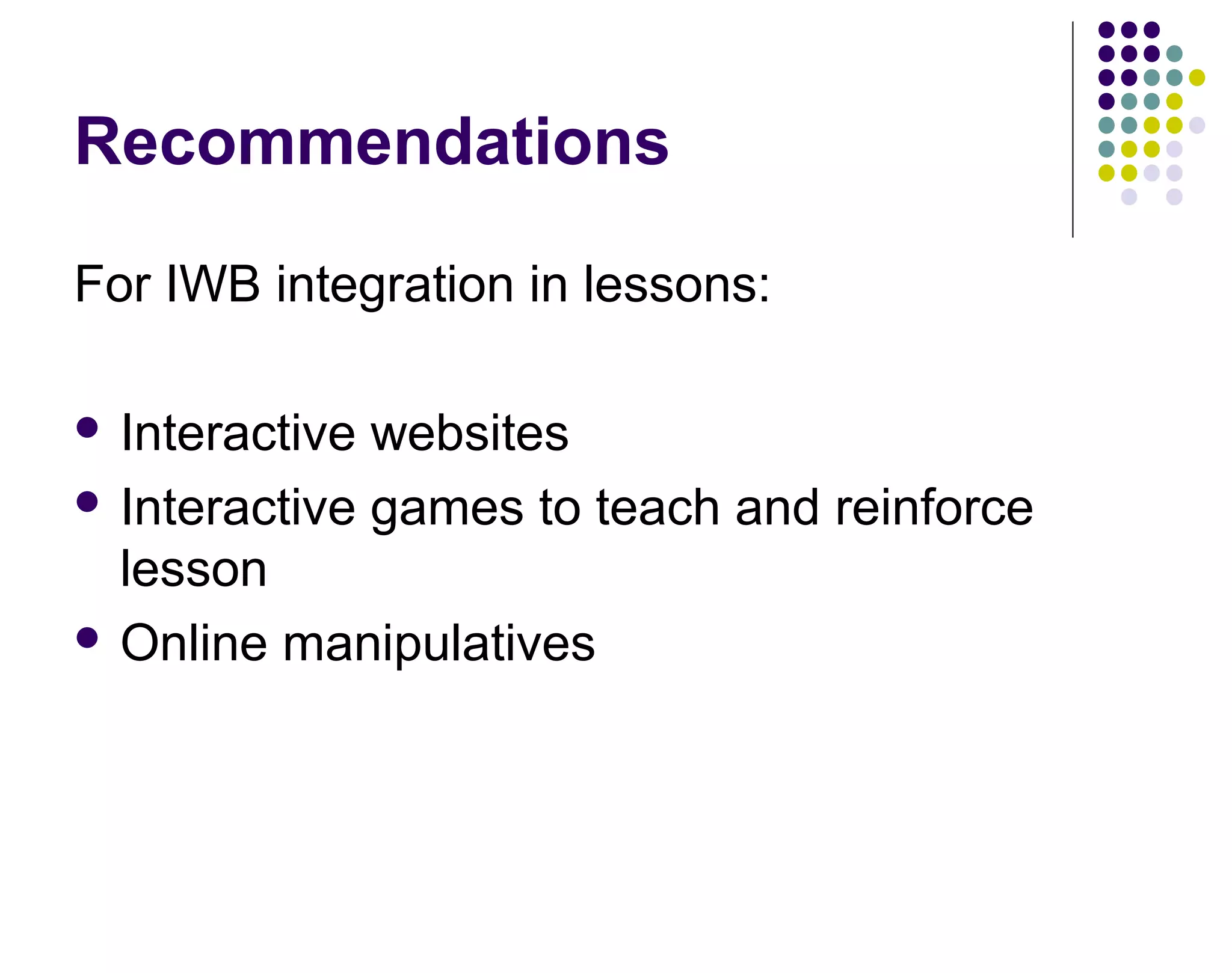 Recommendations
For IWB integration in lessons:
 Interactive websites
 Interactive games to teach and reinforce
lesson
 Online manipulatives
 