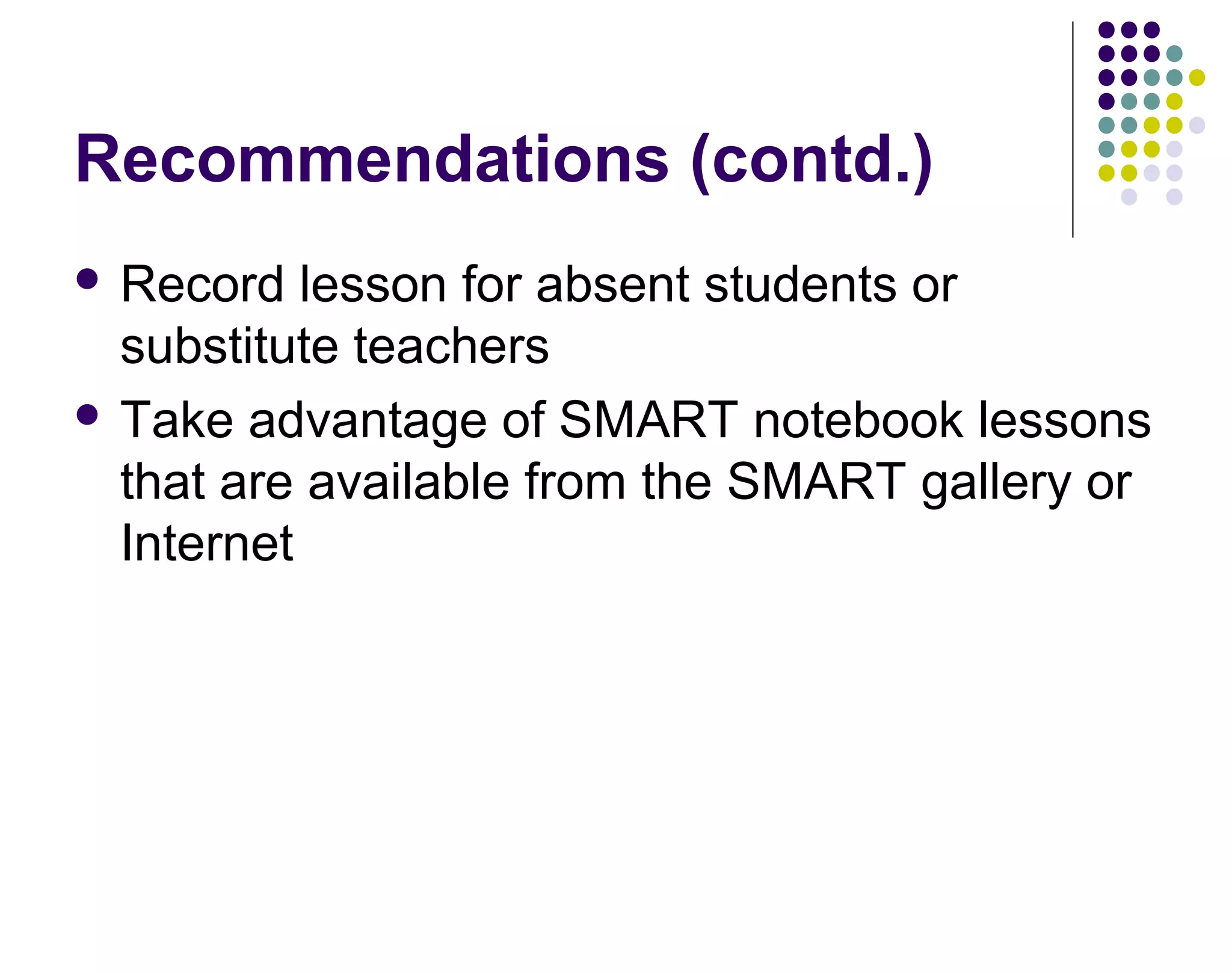 Recommendations (contd.)
 Record lesson for absent students or
substitute teachers
 Take advantage of SMART notebook lessons
that are available from the SMART gallery or
Internet
 