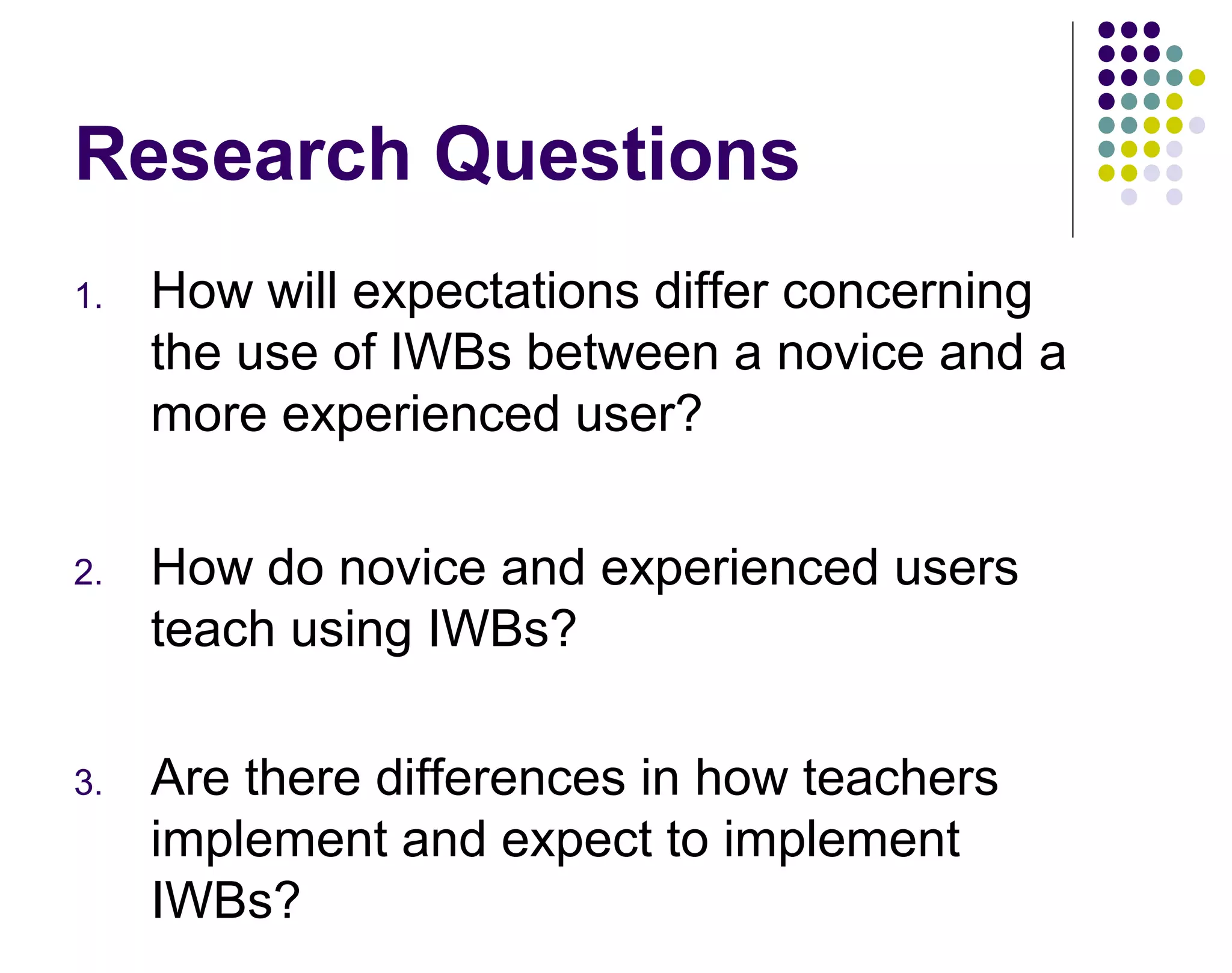 Research Questions
1. How will expectations differ concerning
the use of IWBs between a novice and a
more experienced user?
2. How do novice and experienced users
teach using IWBs?
3. Are there differences in how teachers
implement and expect to implement
IWBs?
 