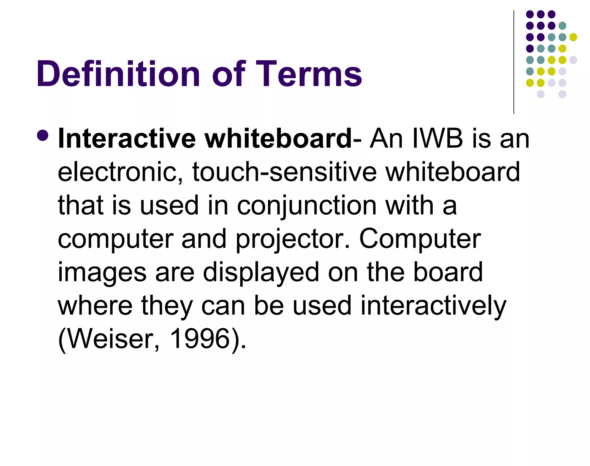 Definition of Terms
Interactive whiteboard- An IWB is an
electronic, touch-sensitive whiteboard
that is used in conjunction with a
computer and projector. Computer
images are displayed on the board
where they can be used interactively
(Weiser, 1996).
 