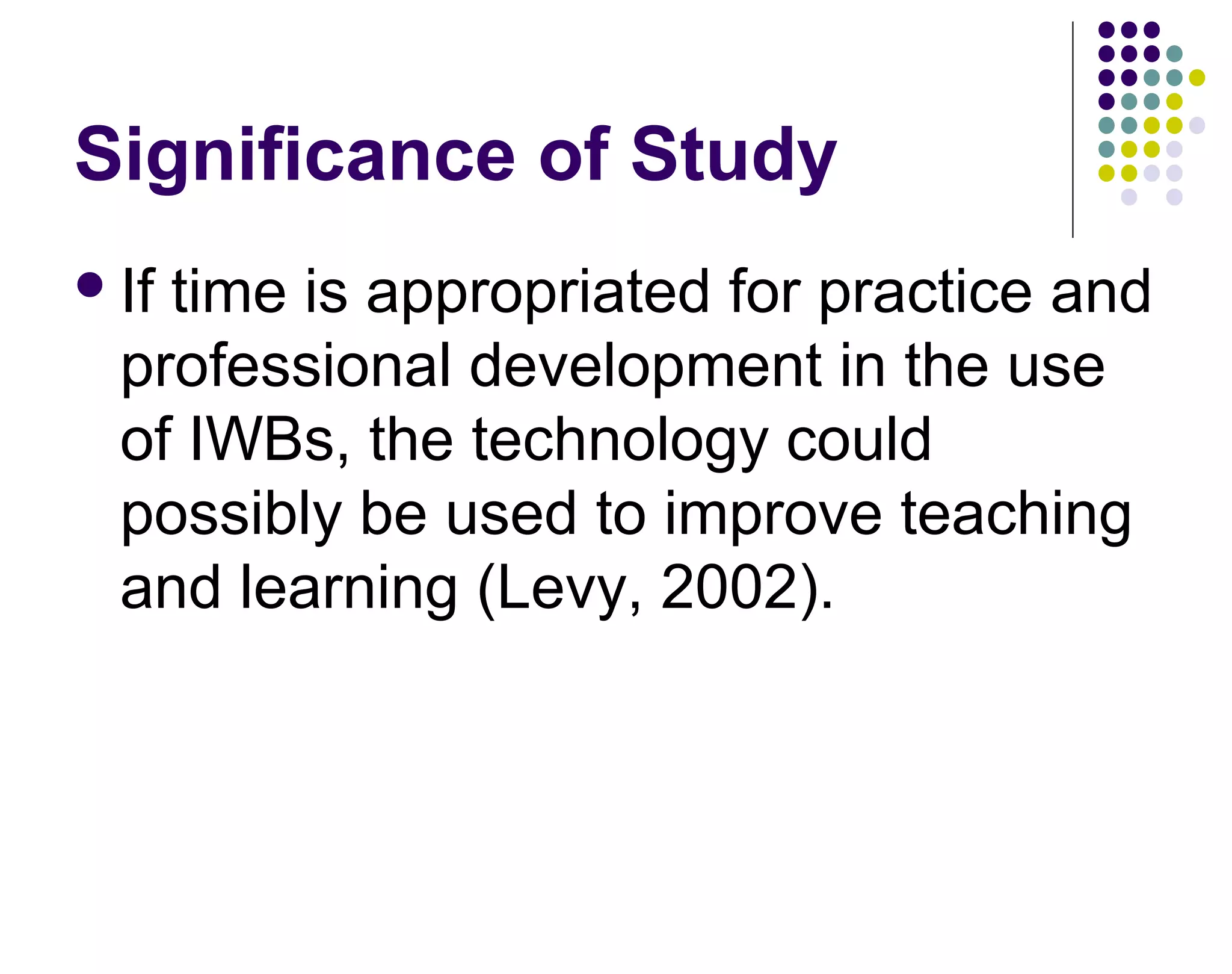 Significance of Study
If time is appropriated for practice and
professional development in the use
of IWBs, the technology could
possibly be used to improve teaching
and learning (Levy, 2002).
 