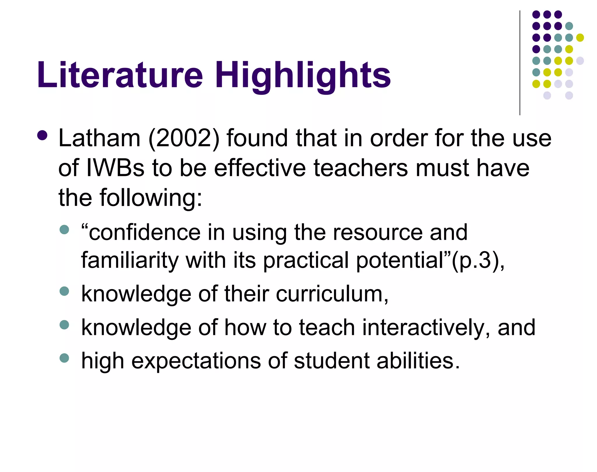 Literature Highlights
 Latham (2002) found that in order for the use
of IWBs to be effective teachers must have
the following:
 &ldquo;confidence in using the resource and
familiarity with its practical potential&rdquo;(p.3),
 knowledge of their curriculum,
 knowledge of how to teach interactively, and
 high expectations of student abilities.
 