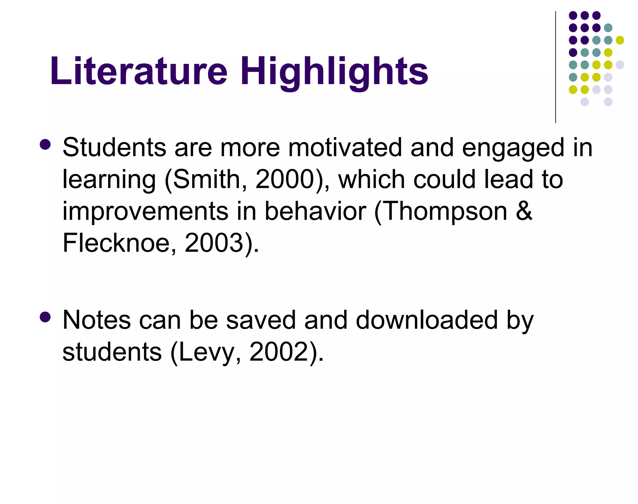 Literature Highlights
 Students are more motivated and engaged in
learning (Smith, 2000), which could lead to
improvements in behavior (Thompson &
Flecknoe, 2003).
 Notes can be saved and downloaded by
students (Levy, 2002).
 