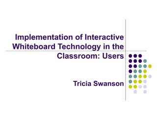 Implementation of Interactive
Whiteboard Technology in the
Classroom: Users
Tricia Swanson
 
