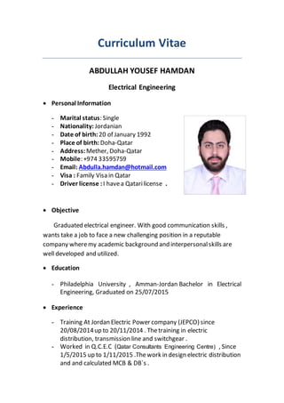 Curriculum Vitae
ABDULLAH YOUSEF HAMDAN
Electrical Engineering
 Personal Information
- Marital status: Single
- Nationality: Jordanian
- Date of birth: 20 of January 1992
- Place of birth: Doha-Qatar
- Address: Mether, Doha-Qatar
- Mobile: +974 33595759
- Email: Abdulla.hamdan@hotmail.com
- Visa : Family Visa in Qatar
- Driver license :I havea Qatarilicense .
 Objective
Graduated electrical engineer. With good communication skills ,
wants take a job to face a new challenging position in a reputable
company wheremy academic background and interpersonalskills are
well developed and utilized.
 Education
- Philadelphia University , Amman-Jordan Bachelor in Electrical
Engineering, Graduated on 25/07/2015
 Experience
- Training At Jordan Electric Power company (JEPCO) since
20/08/2014up to 20/11/2014 . Thetraining in electric
distribution, transmission line and switchgear .
- Worked in Q.C.E.C (Qatar Consultants Engineering Centre) , Since
1/5/2015 up to 1/11/2015 .Thework in design electric distribution
and and calculated MCB & DB`s .
 