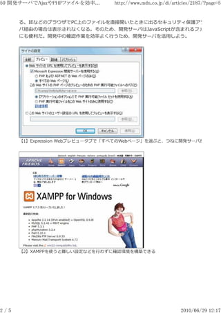 50 開発サーバでAjaxやPHPファイルを効率...     http://www.mdn.co.jp/di/articles/2187/?page=5


      る。IEなどのブラウザでPC上のファイルを直接開いたときに出るセキュリティ保護アラートが、
      バ経由の場合は表⽰されなくなる。そのため、開発サーバはJavaScriptが含まれるファイルを確
      にも便利だ。開発中の確認作業を効率よく⾏うため、開発サーバを活用しよう。




      【1】Expression Webプレビュータブで「すべてのWebページ」を選ぶと、つねに開発サーバが使用され




      【2】XAMPPを使うと難しい設定などを⾏わずに確認環境を構築できる




2/5                                                         2010/06/29 12:17
 