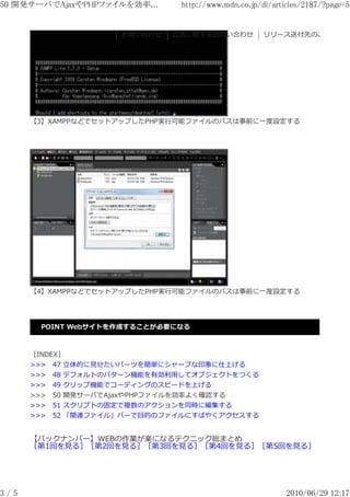 50 開発サーバでAjaxやPHPファイルを効率...     http://www.mdn.co.jp/di/articles/2187/?page=5


                     お問い合わせ   広告に関するお問い合わせ           リリース送付先のご案内




      【3】XAMPPなどでセットアップしたPHP実⾏可能ファイルのパスは事前に⼀度設定する




      【4】XAMPPなどでセットアップしたPHP実⾏可能ファイルのパスは事前に⼀度設定する




        POINT Webサイトを作成することが必要になる



      ［INDEX］
      >>> 47 ⽴体的に⾒せたいパーツを簡単にシャープな印象に仕上げる
      >>> 48 デフォルトのパターン機能を有効利用してオブジェクトをつくる
      >>> 49 クリップ機能でコーディングのスピードを上げる
      >>> 50 開発サーバでAjaxやPHPファイルを効率よく確認する
      >>> 51 スクリプトの固定で複数のアクションを同時に編集する
      >>> 52 「関連ファイル」バーで目的のファイルにすばやくアクセスする


      【バックナンバー】WEBの作業が楽になるテクニック総まとめ
      ［第1回を⾒る］［第2回を⾒る］［第3回を⾒る］［第4回を⾒る］［第5回を⾒る］［第6回を⾒




3/5                                                         2010/06/29 12:17
 