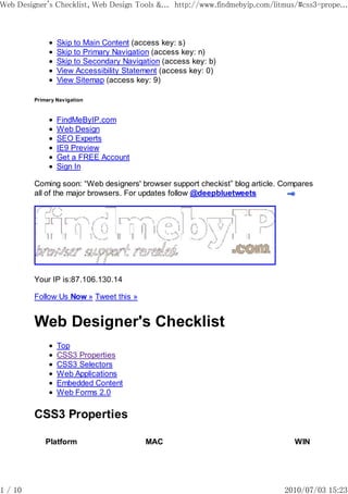 Web Designer's Checklist, Web Design Tools &... http://www.findmebyip.com/litmus/#css3-prope...



                 Skip to Main Content (access key: s)
                 Skip to Primary Navigation (access key: n)
                 Skip to Secondary Navigation (access key: b)
                 View Accessibility Statement (access key: 0)
                 View Sitemap (access key: 9)

         Primary Navigation


                 FindMeByIP.com
                 Web Design
                 SEO Experts
                 IE9 Preview
                 Get a FREE Account
                 Sign In

         Coming soon: “Web designers' browser support checkist” blog article. Compares
         all of the major browsers. For updates follow @deepbluetweets




         Your IP is:87.106.130.14

         Follow Us Now » Tweet this »


         Web Designer's Checklist
                 Top
                 CSS3 Properties
                 CSS3 Selectors
                 Web Applications
                 Embedded Content
                 Web Forms 2.0

         CSS3 Properties

             Platform                    MAC                                    WIN




1 / 10                                                                        2010/07/03 15:23
 