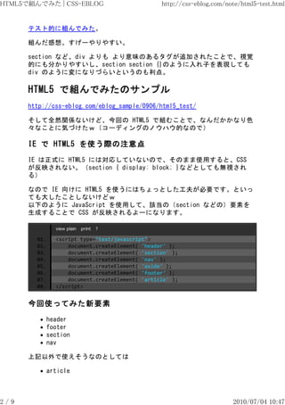 HTML5で組んでみた | CSS-EBLOG                           http://css-eblog.com/note/html5-test.html


      テスト的に組んでみた。

      組んだ感想。すげーやりやすい。

      section など、div よりも より意味のあるタグが追加されたことで、視覚
      的にも分かりやすいし、section section {}のように入れ子を表現しても
      div のように変になりづらいというのも利点。

      HTML5 で組んでみたのサンプル
      http://css-eblog.com/eblog_sample/0906/html5_test/

      そして全然関係ないけど、今回の HTML5 で組むことで、なんだかかなり色
      々なことに気づけたｗ（コーディングのノウハウ的なので）

      IE で HTML5 を使う際の注意点
      IE は正式に HTML5 には対応していないので、そのまま使用すると、CSS
      が反映されない。（section { display: block; }などとしても無視され
      る）

      なので IE 向けに HTML5 を使うにはちょっとした工夫が必要です。といっ
      ても大したことしないけどｗ
      以下のように JavaScript を使用して、該当の（section などの）要素を
      生成することで CSS が反映されるよーになります。

                view plain   print   ?

        01.     <script type="text/javascript">
        02.         document.createElement( 'header' );
        03.         document.createElement( 'section' );
        04.         document.createElement( 'nav' );
        05.         document.createElement( 'aside' );
        06.         document.createElement( 'footer' );
        07.         document.createElement( 'article' );
        08.     </script>


      今回使ってみた新要素
              header
              footer
              section
              nav

      上記以外で使えそうなのとしては

              article



2/9                                                                      2010/07/04 10:47
 