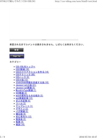 HTML5で組んでみた | CSS-EBLOG         http://css-eblog.com/note/html5-test.html




      承認されるまでコメントは表示されません。しばらくお待まちください。




      カテゴリー

          CSS-EBLOGトップへ
          CSS3関連(10)
          CSSだけでアクションを作る(14)
          CSSテクニック(80)
          CSSハック(9)
          CSS小技(12)
          IEのCSSの問題を回避する技(10)
          Javascript小技(21)
          Javascript関連(5)
          MovableType関連(1)
          SEO関連(2)
          webの便利なものを紹介(5)
          web関連記事(12)
          まとめ記事(6)
          ツール(2)
          テンプレート(1)
          デザイン(3)
          バグ関連(5)
          備忘録(9)
          初心者向け(12)
          勉強会(2)
          執筆(4)
          雑談(16)




5/9                                                    2010/07/04 10:47
 