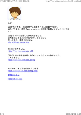HTML5で組んでみた | CSS-EBLOG                 http://css-eblog.com/note/html5-test.html




      えど

      CSSが大好きで、それに関する記事をメインに書いてます。
      おかげさまで、最近「web creators」で記事を執筆させていただいてま
      す。

      Google Waveに招待していただきました。
      まだ登録してる人が少ないので、よかったら
      使ってる人、連絡くださいｗ
      edo.m18@googlewave.com


      Twitter始めました。
      http://twitter.com/edo_m18

      CSS-EBLOGの情報を発信するTwitterアカウントも取りました。
      こちらもぜひ。
      http://twitter.com/css_eblog



      ▼ポートフォリオを公開しています。
      http://portfolio.css-eblog.com/

      詳細はこちら

      Powered by iddy




7/9                                                            2010/07/04 10:47
 