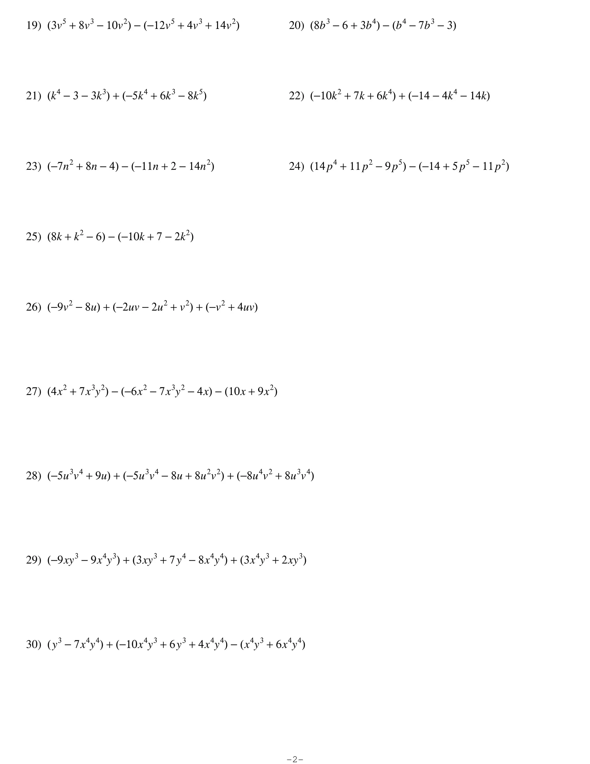 19) (3v 5 + 8v 3 − 10v 2) − (−12v 5 + 4v 3 + 14v 2)                      20) (8b 3 − 6 + 3b 4) − (b 4 − 7b 3 − 3)




21) (k 4 − 3 − 3k 3) + (−5k 4 + 6k 3 − 8k 5)                             22) (−10k 2 + 7k + 6k 4) + (−14 − 4k 4 − 14k)




23) (−7n 2 + 8n − 4) − (−11n + 2 − 14n 2)                                24) (14 p 4 + 11 p 2 − 9 p 5) − (−14 + 5 p 5 − 11 p 2)




25) (8k + k 2 − 6) − (−10k + 7 − 2k 2)




26) (−9v 2 − 8u) + (−2uv − 2u 2 + v 2) + (−v 2 + 4uv)




27) (4 x 2 + 7 x 3y 2) − (−6 x 2 − 7 x 3y 2 − 4 x) − (10 x + 9 x 2)




28) (−5u 3v 4 + 9u) + (−5u 3v 4 − 8u + 8u 2v 2) + (−8u 4v 2 + 8u 3v 4)




29) (−9 xy 3 − 9 x 4y 3) + (3 xy 3 + 7 y 4 − 8 x 4y 4) + (3 x 4y 3 + 2 xy 3)




30) ( y 3 − 7 x 4y 4) + (−10 x 4y 3 + 6 y 3 + 4 x 4y 4) − ( x 4y 3 + 6 x 4y 4)




                                                                        -2-
 