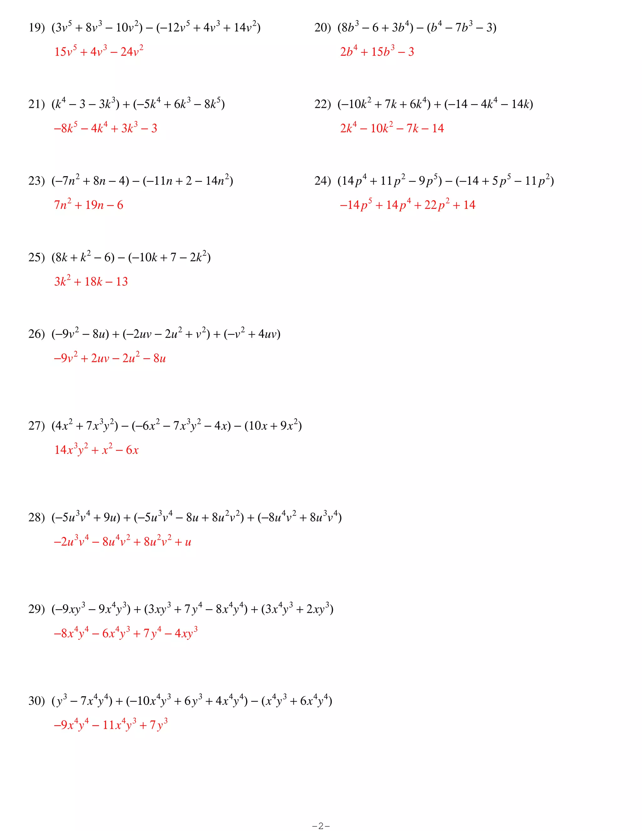 19) (3v 5 + 8v 3 − 10v 2) − (−12v 5 + 4v 3 + 14v 2)                      20) (8b 3 − 6 + 3b 4) − (b 4 − 7b 3 − 3)
      15v 5 + 4v 3 − 24v 2                                                       2b 4 + 15b 3 − 3



21) (k 4 − 3 − 3k 3) + (−5k 4 + 6k 3 − 8k 5)                             22) (−10k 2 + 7k + 6k 4) + (−14 − 4k 4 − 14k)
      −8k 5 − 4k 4 + 3k 3 − 3                                                    2k 4 − 10k 2 − 7k − 14



23) (−7n 2 + 8n − 4) − (−11n + 2 − 14n 2)                                24) (14 p 4 + 11 p 2 − 9 p 5) − (−14 + 5 p 5 − 11 p 2)
      7n 2 + 19n − 6                                                             −14 p 5 + 14 p 4 + 22 p 2 + 14



25) (8k + k 2 − 6) − (−10k + 7 − 2k 2)
      3k 2 + 18k − 13



26) (−9v 2 − 8u) + (−2uv − 2u 2 + v 2) + (−v 2 + 4uv)
      −9v 2 + 2uv − 2u 2 − 8u




27) (4 x 2 + 7 x 3y 2) − (−6 x 2 − 7 x 3y 2 − 4 x) − (10 x + 9 x 2)
      14 x 3y 2 + x 2 − 6 x




28) (−5u 3v 4 + 9u) + (−5u 3v 4 − 8u + 8u 2v 2) + (−8u 4v 2 + 8u 3v 4)
      −2u 3v 4 − 8u 4v 2 + 8u 2v 2 + u




29) (−9 xy 3 − 9 x 4y 3) + (3 xy 3 + 7 y 4 − 8 x 4y 4) + (3 x 4y 3 + 2 xy 3)
      −8 x 4y 4 − 6 x 4y 3 + 7 y 4 − 4 xy 3




30) ( y 3 − 7 x 4y 4) + (−10 x 4y 3 + 6 y 3 + 4 x 4y 4) − ( x 4y 3 + 6 x 4y 4)
      −9 x 4y 4 − 11 x 4y 3 + 7 y 3




                                                                        -2-
 