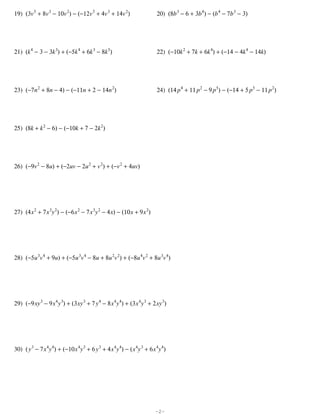 19) (3v 5 + 8v 3 − 10v 2) − (−12v 5 + 4v 3 + 14v 2)                      20) (8b 3 − 6 + 3b 4) − (b 4 − 7b 3 − 3)




21) (k 4 − 3 − 3k 3) + (−5k 4 + 6k 3 − 8k 5)                             22) (−10k 2 + 7k + 6k 4) + (−14 − 4k 4 − 14k)




23) (−7n 2 + 8n − 4) − (−11n + 2 − 14n 2)                                24) (14 p 4 + 11 p 2 − 9 p 5) − (−14 + 5 p 5 − 11 p 2)




25) (8k + k 2 − 6) − (−10k + 7 − 2k 2)




26) (−9v 2 − 8u) + (−2uv − 2u 2 + v 2) + (−v 2 + 4uv)




27) (4 x 2 + 7 x 3y 2) − (−6 x 2 − 7 x 3y 2 − 4 x) − (10 x + 9 x 2)




28) (−5u 3v 4 + 9u) + (−5u 3v 4 − 8u + 8u 2v 2) + (−8u 4v 2 + 8u 3v 4)




29) (−9 xy 3 − 9 x 4y 3) + (3 xy 3 + 7 y 4 − 8 x 4y 4) + (3 x 4y 3 + 2 xy 3)




30) ( y 3 − 7 x 4y 4) + (−10 x 4y 3 + 6 y 3 + 4 x 4y 4) − ( x 4y 3 + 6 x 4y 4)




                                                                        -2-
 
