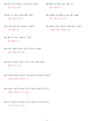 19) (3v 5 + 8v 3 − 10v 2) − (−12v 5 + 4v 3 + 14v 2)                      20) (8b 3 − 6 + 3b 4) − (b 4 − 7b 3 − 3)
      15v 5 + 4v 3 − 24v 2                                                       2b 4 + 15b 3 − 3



21) (k 4 − 3 − 3k 3) + (−5k 4 + 6k 3 − 8k 5)                             22) (−10k 2 + 7k + 6k 4) + (−14 − 4k 4 − 14k)
      −8k 5 − 4k 4 + 3k 3 − 3                                                    2k 4 − 10k 2 − 7k − 14



23) (−7n 2 + 8n − 4) − (−11n + 2 − 14n 2)                                24) (14 p 4 + 11 p 2 − 9 p 5) − (−14 + 5 p 5 − 11 p 2)
      7n 2 + 19n − 6                                                             −14 p 5 + 14 p 4 + 22 p 2 + 14



25) (8k + k 2 − 6) − (−10k + 7 − 2k 2)
      3k 2 + 18k − 13



26) (−9v 2 − 8u) + (−2uv − 2u 2 + v 2) + (−v 2 + 4uv)
      −9v 2 + 2uv − 2u 2 − 8u




27) (4 x 2 + 7 x 3y 2) − (−6 x 2 − 7 x 3y 2 − 4 x) − (10 x + 9 x 2)
      14 x 3y 2 + x 2 − 6 x




28) (−5u 3v 4 + 9u) + (−5u 3v 4 − 8u + 8u 2v 2) + (−8u 4v 2 + 8u 3v 4)
      −2u 3v 4 − 8u 4v 2 + 8u 2v 2 + u




29) (−9 xy 3 − 9 x 4y 3) + (3 xy 3 + 7 y 4 − 8 x 4y 4) + (3 x 4y 3 + 2 xy 3)
      −8 x 4y 4 − 6 x 4y 3 + 7 y 4 − 4 xy 3




30) ( y 3 − 7 x 4y 4) + (−10 x 4y 3 + 6 y 3 + 4 x 4y 4) − ( x 4y 3 + 6 x 4y 4)
      −9 x 4y 4 − 11 x 4y 3 + 7 y 3




                                                                        -2-
 