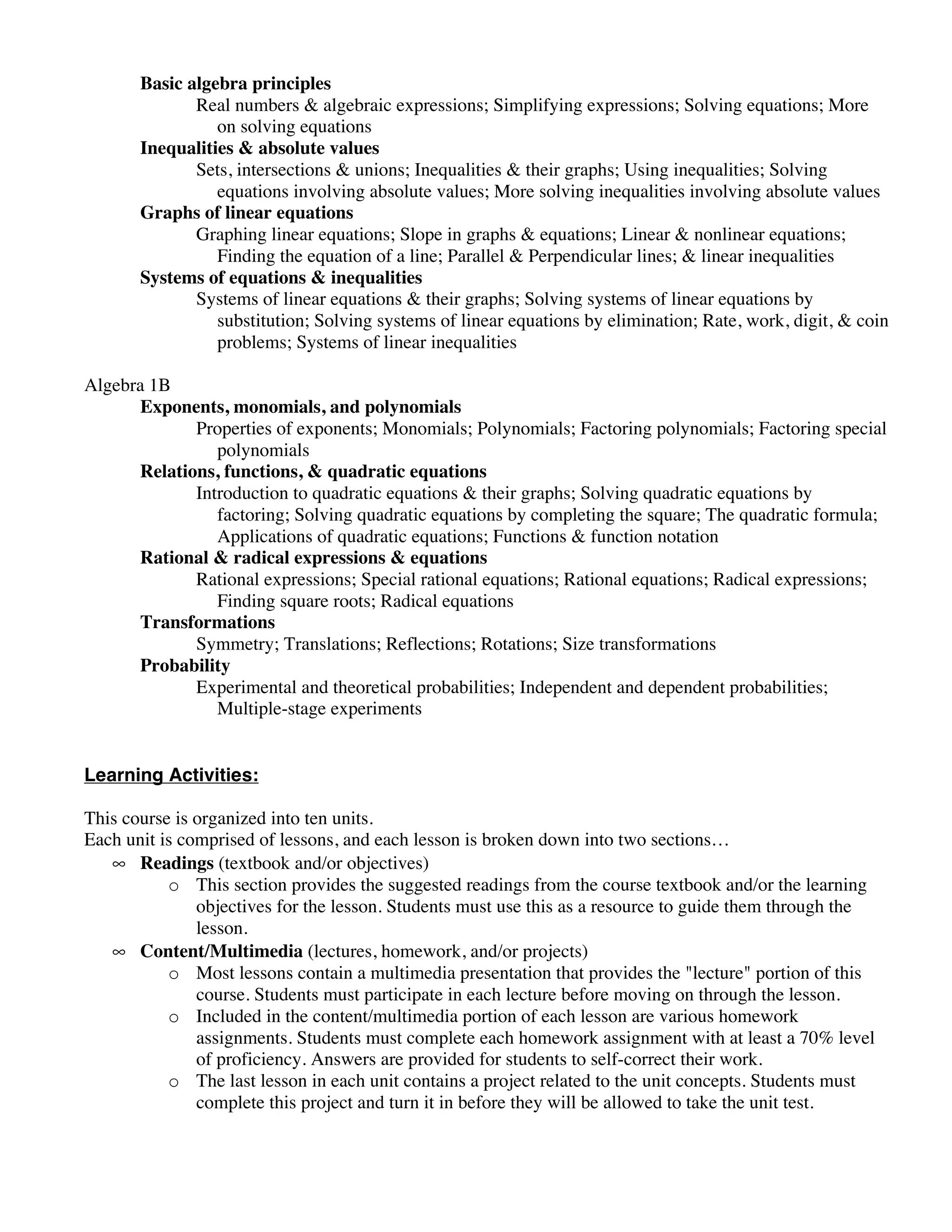 Basic algebra principles
              Real numbers & algebraic expressions; Simplifying expressions; Solving equations; More
                 on solving equations
       Inequalities & absolute values
              Sets, intersections & unions; Inequalities & their graphs; Using inequalities; Solving
                 equations involving absolute values; More solving inequalities involving absolute values
       Graphs of linear equations
              Graphing linear equations; Slope in graphs & equations; Linear & nonlinear equations;
                 Finding the equation of a line; Parallel & Perpendicular lines; & linear inequalities
       Systems of equations & inequalities
              Systems of linear equations & their graphs; Solving systems of linear equations by
                 substitution; Solving systems of linear equations by elimination; Rate, work, digit, & coin
                 problems; Systems of linear inequalities

Algebra 1B
      Exponents, monomials, and polynomials
             Properties of exponents; Monomials; Polynomials; Factoring polynomials; Factoring special
                polynomials
      Relations, functions, & quadratic equations
             Introduction to quadratic equations & their graphs; Solving quadratic equations by
                factoring; Solving quadratic equations by completing the square; The quadratic formula;
                Applications of quadratic equations; Functions & function notation
      Rational & radical expressions & equations
             Rational expressions; Special rational equations; Rational equations; Radical expressions;
                Finding square roots; Radical equations
      Transformations
             Symmetry; Translations; Reflections; Rotations; Size transformations
      Probability
             Experimental and theoretical probabilities; Independent and dependent probabilities;
                Multiple-stage experiments


Learning Activities:

This course is organized into ten units.
Each unit is comprised of lessons, and each lesson is broken down into two sections…
   • Readings (textbook and/or objectives)
           o This section provides the suggested readings from the course textbook and/or the learning
               objectives for the lesson. Students must use this as a resource to guide them through the
               lesson.
   • Content/Multimedia (lectures, homework, and/or projects)
           o Most lessons contain a multimedia presentation that provides the "lecture" portion of this
               course. Students must participate in each lecture before moving on through the lesson.
           o Included in the content/multimedia portion of each lesson are various homework
               assignments. Students must complete each homework assignment with at least a 70% level
               of proficiency. Answers are provided for students to self-correct their work.
           o The last lesson in each unit contains a project related to the unit concepts. Students must
               complete this project and turn it in before they will be allowed to take the unit test.
 