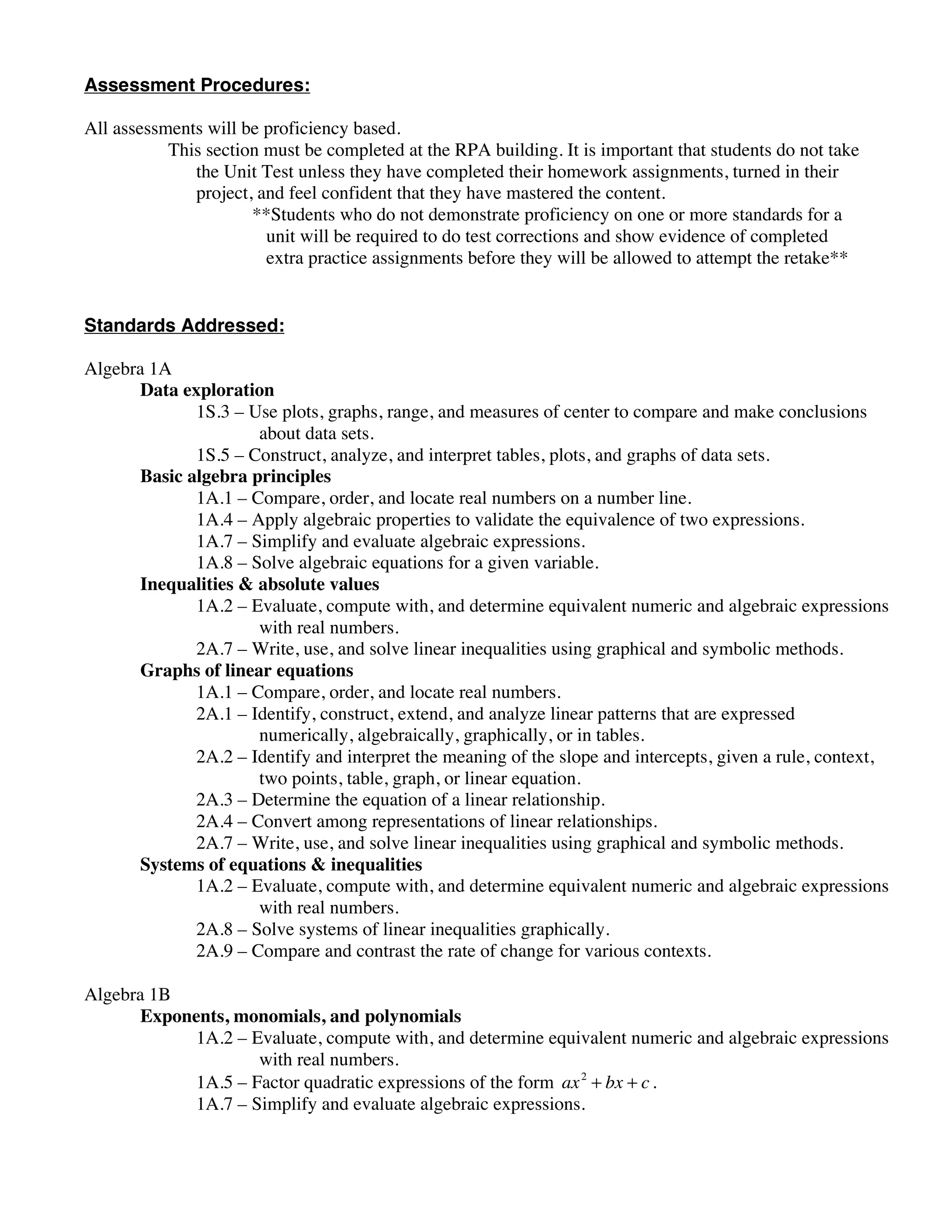 Assessment Procedures:

All assessments will be proficiency based.
           This section must be completed at the RPA building. It is important that students do not take
              the Unit Test unless they have completed their homework assignments, turned in their
              project, and feel confident that they have mastered the content.
                      **Students who do not demonstrate proficiency on one or more standards for a
                        unit will be required to do test corrections and show evidence of completed
                        extra practice assignments before they will be allowed to attempt the retake**


Standards Addressed:

Algebra 1A
      Data exploration
             1S.3 – Use plots, graphs, range, and measures of center to compare and make conclusions
                     about data sets.
             1S.5 – Construct, analyze, and interpret tables, plots, and graphs of data sets.
      Basic algebra principles
             1A.1 – Compare, order, and locate real numbers on a number line.
             1A.4 – Apply algebraic properties to validate the equivalence of two expressions.
             1A.7 – Simplify and evaluate algebraic expressions.
             1A.8 – Solve algebraic equations for a given variable.
      Inequalities & absolute values
             1A.2 – Evaluate, compute with, and determine equivalent numeric and algebraic expressions
                     with real numbers.
             2A.7 – Write, use, and solve linear inequalities using graphical and symbolic methods.
      Graphs of linear equations
             1A.1 – Compare, order, and locate real numbers.
             2A.1 – Identify, construct, extend, and analyze linear patterns that are expressed
                     numerically, algebraically, graphically, or in tables.
             2A.2 – Identify and interpret the meaning of the slope and intercepts, given a rule, context,
                     two points, table, graph, or linear equation.
             2A.3 – Determine the equation of a linear relationship.
             2A.4 – Convert among representations of linear relationships.
             2A.7 – Write, use, and solve linear inequalities using graphical and symbolic methods.
      Systems of equations & inequalities
             1A.2 – Evaluate, compute with, and determine equivalent numeric and algebraic expressions
                     with real numbers.
             2A.8 – Solve systems of linear inequalities graphically.
             2A.9 – Compare and contrast the rate of change for various contexts.

Algebra 1B
      Exponents, monomials, and polynomials
           1A.2 – Evaluate, compute with, and determine equivalent numeric and algebraic expressions
                   with real numbers.
           1A.5 – Factor quadratic expressions of the form ax 2 + bx + c .
           1A.7 – Simplify and evaluate algebraic expressions.
 
