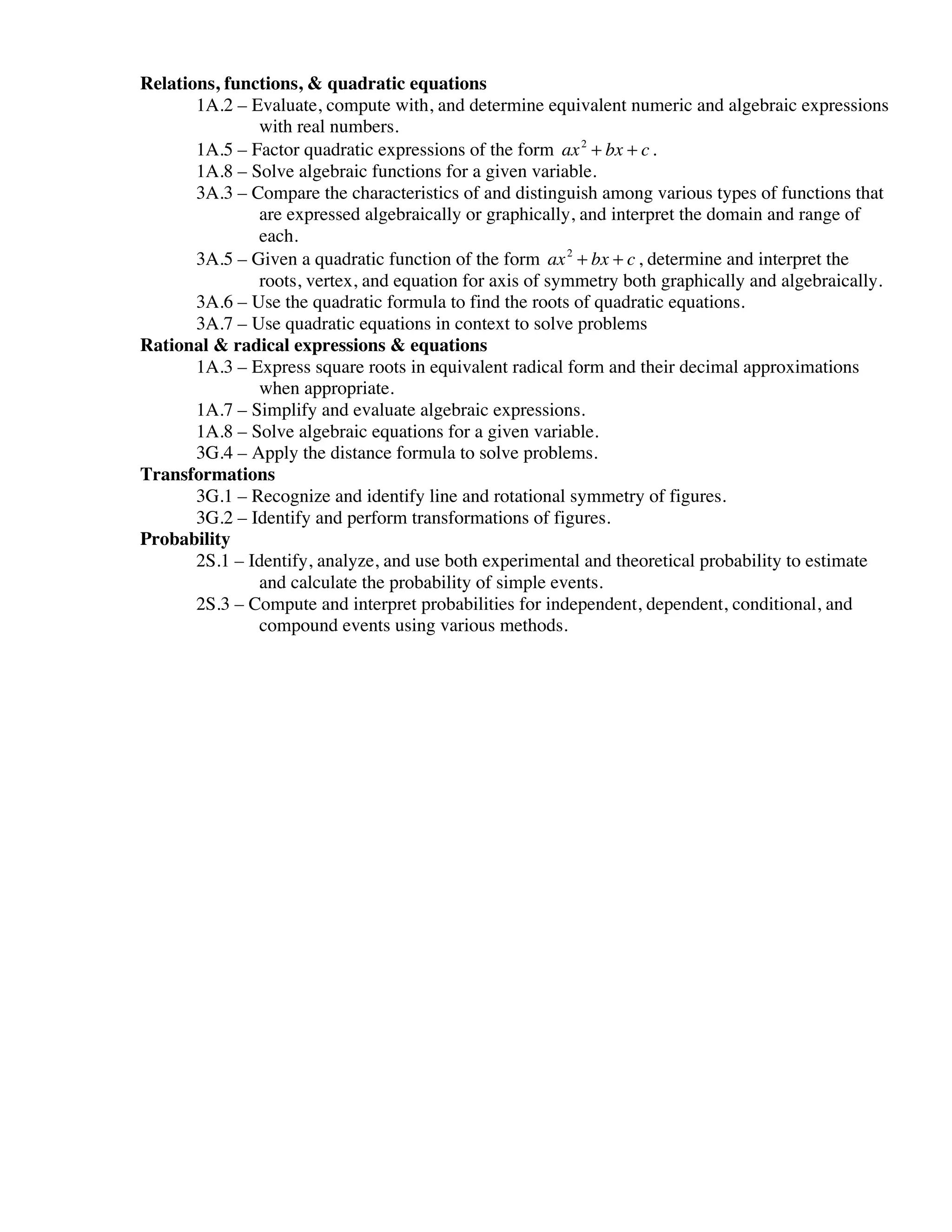 Relations, functions, & quadratic equations
       1A.2 – Evaluate, compute with, and determine equivalent numeric and algebraic expressions
               with real numbers.
       1A.5 – Factor quadratic expressions of the form ax 2 + bx + c .
       1A.8 – Solve algebraic functions for a given variable.
       3A.3 – Compare the characteristics of and distinguish among various types of functions that
               are expressed algebraically or graphically, and interpret the domain and range of
               each.
       3A.5 – Given a quadratic function of the form ax 2 + bx + c , determine and interpret the
               roots, vertex, and equation for axis of symmetry both graphically and algebraically.
       3A.6 – Use the quadratic formula to find the roots of quadratic equations.
       3A.7 – Use quadratic equations in context to solve problems
Rational & radical expressions & equations
       1A.3 – Express square roots in equivalent radical form and their decimal approximations
               when appropriate.
       1A.7 – Simplify and evaluate algebraic expressions.
       1A.8 – Solve algebraic equations for a given variable.
       3G.4 – Apply the distance formula to solve problems.
Transformations
       3G.1 – Recognize and identify line and rotational symmetry of figures.
       3G.2 – Identify and perform transformations of figures.
Probability
       2S.1 – Identify, analyze, and use both experimental and theoretical probability to estimate
               and calculate the probability of simple events.
       2S.3 – Compute and interpret probabilities for independent, dependent, conditional, and
               compound events using various methods.
 