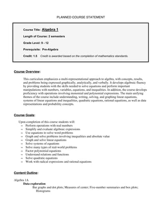 PLANNED COURSE STATEMENT


       Course Title:   Algebra 1
       Length of Course: 2 semesters

       Grade Level: 9 - 12

       Prerequisite: Pre-Algebra

       Credit: 1.5   Credit is awarded based on the completion of mathematics standards.




Course Overview:

       This curriculum emphasizes a multi-representational approach to algebra, with concepts, results,
       and problems being expressed graphically, analytically, and verbally. It develops algebraic fluency
       by providing students with the skills needed to solve equations and perform important
       manipulations with numbers, variables, equations, and inequalities. In addition, the course develops
       proficiency with operations involving monomial and polynomial expressions. The main unifying
       themes of the course include understanding, writing, solving, and graphing linear equations,
       systems of linear equations and inequalities, quadratic equations, rational equations, as well as data
       representations and probability concepts.


Course Goals:

   Upon completion of this course students will:
    • Perform operations with real numbers
    • Simplify and evaluate algebraic expressions
    • Use equations to solve word problems
    • Graph and solve problems involving inequalities and absolute value
    • Graph and solve linear equations
    • Solve systems of equations
    • Solve many types of real-world problems
    • Factor polynomial equations
    • Understand relations and functions
    • Solve quadratic equations
    • Work with radical expressions and rational equations



Content Outline:

Algebra 1A
      Data exploration
             Bar graphs and dot plots; Measures of center; Five-number summaries and box plots;
               Histograms
 