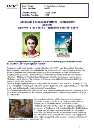   1	
  
	
   	
  
	
  
	
  
	
  
	
  
Unit	
  B321:	
  	
  Foundation	
  Portfolio	
  –	
  Comparative	
  
Analysis	
  
Topic	
  two	
  –	
  Film	
  Genre’s	
  –	
  “Romantic-­‐Comedy”	
  Genre	
  
	
  
	
   	
   	
   	
  
	
  
Compare	
  the	
  representation	
  of	
  gender	
  in	
  the	
  romantic	
  comedy	
  genre	
  with	
  reference	
  to	
  
‘Knocked	
  Up’	
  and	
  ‘Forgetting	
  Sarah	
  Marshall’.	
  
	
  
The	
  generic	
  and	
  typical	
  romantic	
  comedies	
  ‘Knocked	
  Up’	
  (2007	
  –	
  Judd	
  Apatow)	
  and	
  ‘Forgetting	
  
Sarah	
  Marshall’	
  (2008	
  –	
  Nicholas	
  Stoller)	
  obey	
  the	
  rules	
  of	
  rom-­‐com	
  conventions	
  and	
  display	
  two	
  
instances	
  where	
  the	
  female	
  in	
  the	
  relationship	
  is	
  ‘’superior	
  in	
  terms	
  of	
  looks,	
  prospects	
  and	
  
everything	
  else’’(Gauntlett	
  -­‐	
  2008)	
  to	
  the	
  man.	
  ‘Knocked	
  Up’	
  presents	
  a	
  ‘’hedonistic,	
  carefree’’	
  
(Mortimer	
  -­‐	
  2010)	
  male,	
  Ben	
  (Seth	
  Rogan)	
  in	
  juxtaposition	
  to	
  a	
  hardworking	
  woman,	
  Alison	
  
(Katherine	
  Heigl),	
  who	
  has	
  ‘’the	
  challenge	
  of	
  dealing	
  with	
  men	
  like	
  this’’(Gauntlett	
  -­‐	
  2008)	
  after	
  
getting	
  pregnant	
  with	
  his	
  child.	
  	
  	
  
Similarly,	
  ‘Forgetting	
  Sarah	
  Marshall’	
  compares	
  to	
  the	
  audience	
  a	
  lazy	
  ‘’new	
  man’’	
  (Corrigan	
  -­‐	
  2012)	
  
in	
  the	
  form	
  of	
  Peter	
  (Jason	
  Segal)	
  with	
  Sarah	
  (Kristen	
  Bell),	
  who	
  is	
  of	
  a	
  higher	
  standing	
  in	
  society	
  and	
  
breaks	
  up	
  with	
  him,	
  thus	
  leaving	
  him	
  comically	
  emasculated.	
  
This	
  Comparative	
  analysis	
  will	
  focus	
  on	
  how	
  these	
  two	
  contemporary	
  rom-­‐com	
  texts	
  represent	
  both	
  
the	
  male	
  and	
  female	
  gender	
  to	
  the	
  audience,	
  and	
  the	
  similarities	
  and	
  differences	
  between	
  the	
  ways	
  
the	
  texts	
  do	
  this.	
  
	
  
In	
  comparing	
  similarities	
  within	
  these	
  texts,	
  both	
  males	
  are	
  
presented	
  as	
  being	
  examples	
  of	
  the	
  ‘’new	
  man’’	
  that	
  exists	
  in	
  
society.	
  First	
  of	
  all,	
  there	
  is	
  a	
  clear	
  connotation	
  of	
  Ben’s	
  
‘’hedonistic,	
  carefree’’	
  lifestyle	
  when	
  the	
  audience	
  sees	
  the	
  non-­‐	
  
verbal	
  code	
  of	
  Ben	
  lying	
  in	
  bed,	
  uncaring	
  of	
  the	
  fact	
  that	
  his	
  bottom	
  
is	
  exposed,	
  and	
  too	
  lazy	
  to	
  get	
  out	
  of	
  bed	
  as	
  Alison	
  attempts	
  to	
  
wake	
  him.	
  This	
  is	
  similar	
  to	
  the	
  introduction	
  scene	
  of	
  ‘Forgetting	
  
Sarah	
  Marshall’	
  where	
  Peter	
  eats	
  an	
  un-­‐necessarily	
  large	
  portion	
  
of	
  cereal	
  (see	
  image	
  left),	
  which	
  connotes	
  his	
  laziness	
  that	
  he	
  can’t	
  
even	
  make	
  several	
  journeys	
  for	
  more	
  cereal.	
  	
  
Center	
  Name:	
   	
   St.	
  Paul’s	
  Catholic	
  College	
  
Center	
  Number:	
   	
   64770	
  
	
  
Candidate	
  Name:	
   	
   Kieran	
  Smith	
  
Candidate	
  Number:	
  	
   6994	
  
 