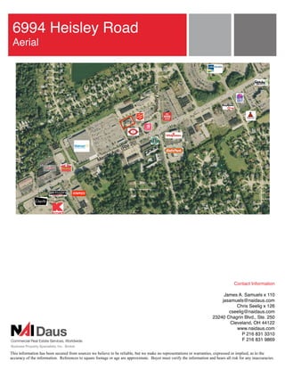 6994 Heisley Road
 Aerial




                                                                                     Heisley Road
                                                                      SITE



                                                                             0)
                                                                       Rte2
                                                              v   e. (
                                                          or A
                                                    M ent




                                                                                                                                    Contact Information

                                                                                                                            James A. Samuels x 110
                                                                                                                           jasamuels@naidaus.com
                                                                                                                                  Chris Seelig x 126
                                                                                                                              cseelig@naidaus.com
                                                                                                                       23240 Chagrin Blvd., Ste. 250
                                                                                                                               Cleveland, OH 44122
                                                                                                                                  www.naidaus.com
                                                                                                                                    P 216 831 3310
                                                                                                                                    F 216 831 9869

This information has been secured from sources we believe to be reliable, but we make no representations or warranties, expressed or implied, as to the
accuracy of the information. References to square footage or age are approximate. Buyer must verify the information and bears all risk for any inaccuracies.
 