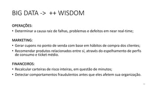 BIG DATA -> ++ WISDOM
OPERAÇÕES:
• Determinar a causa raiz de falhas, problemas e defeitos em near real-time;
MARKETING:
• Gerar cupons no ponto de venda com base em hábitos de compra dos clientes;
• Recomendar produtos relacionados entre sí, através do espelhamento de perfis
de consumo e ticket médio.
FINANCEIROS:
• Recalcular carteiras de risco inteiras, em questão de minutos;
• Detectar comportamentos fraudulentos antes que eles afetem sua organização.
14
 